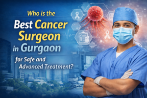Who is the Best Cancer Surgeon in Gurgaon for Safe and Advanced Treatment