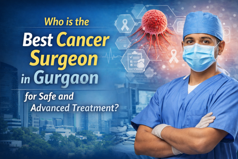 Who is the Best Cancer Surgeon in Gurgaon for Safe and Advanced Treatment