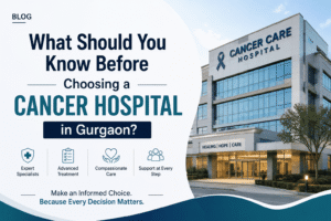What Should You Know Before Choosing a Cancer Hospital in Gurgaon?